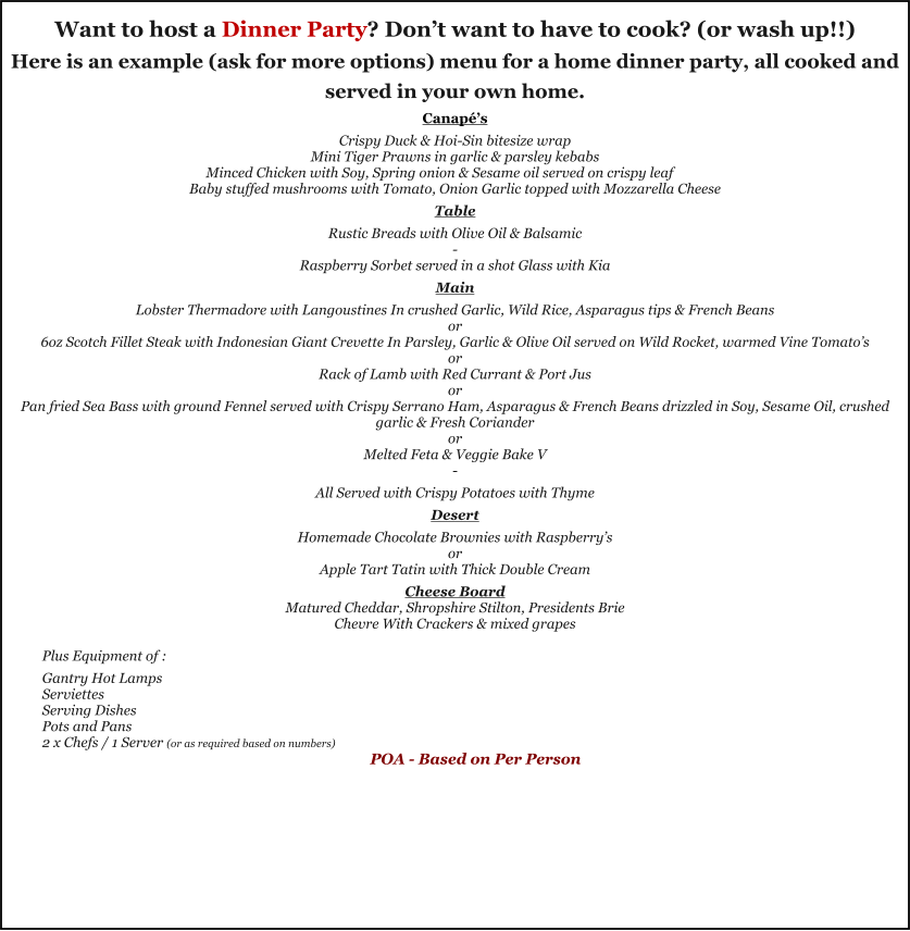 Want to host a Dinner Party? Don’t want to have to cook? (or wash up!!) Here is an example (ask for more options) menu for a home dinner party, all cooked and served in your own home. Canapé’s  Crispy Duck & Hoi-Sin bitesize wrap Mini Tiger Prawns in garlic & parsley kebabs Minced Chicken with Soy, Spring onion & Sesame oil served on crispy leaf Baby stuffed mushrooms with Tomato, Onion Garlic topped with Mozzarella Cheese  Table  Rustic Breads with Olive Oil & Balsamic - Raspberry Sorbet served in a shot Glass with Kia  Main  Lobster Thermadore with Langoustines In crushed Garlic, Wild Rice, Asparagus tips & French Beans or 6oz Scotch Fillet Steak with Indonesian Giant Crevette In Parsley, Garlic & Olive Oil served on Wild Rocket, warmed Vine Tomato’s or Rack of Lamb with Red Currant & Port Jus or Pan fried Sea Bass with ground Fennel served with Crispy Serrano Ham, Asparagus & French Beans drizzled in Soy, Sesame Oil, crushed garlic & Fresh Coriander or Melted Feta & Veggie Bake V -  All Served with Crispy Potatoes with Thyme  Desert  Homemade Chocolate Brownies with Raspberry’s or Apple Tart Tatin with Thick Double Cream  Cheese Board Matured Cheddar, Shropshire Stilton, Presidents Brie Chevre With Crackers & mixed grapes  Plus Equipment of :  Gantry Hot Lamps Serviettes  Serving Dishes Pots and Pans 2 x Chefs / 1 Server (or as required based on numbers) POA - Based on Per Person